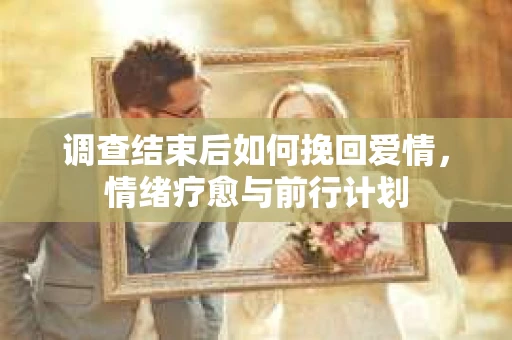 调查结束后如何挽回爱情，情绪疗愈与前行计划