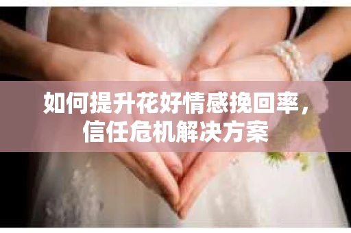 如何提升花好情感挽回率,信任危机解决方案 如何提升花好情感挽回率,信任危机解决方案