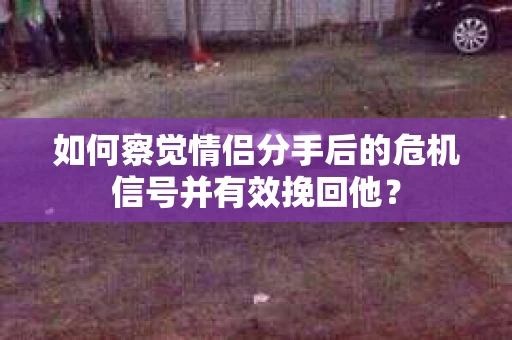 如何察觉情侣分手后的危机信号并有效挽回他？