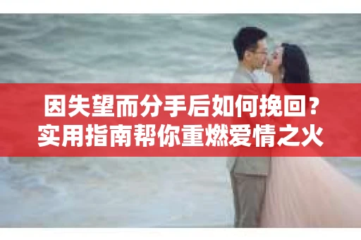 因失望而分手后如何挽回？实用指南帮你重燃爱情之火