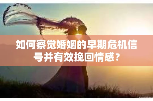 如何察觉婚姻的早期危机信号并有效挽回情感？