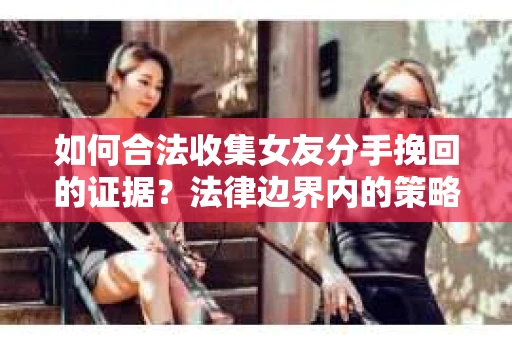 如何合法收集女友分手挽回的证据？法律边界内的策略与技巧