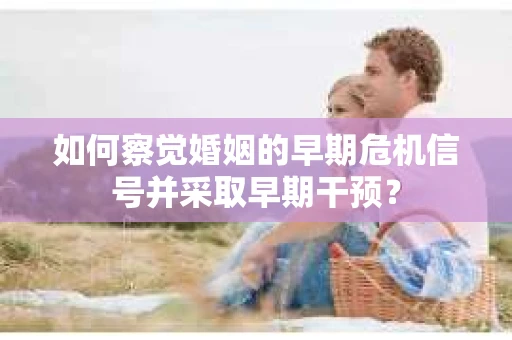 如何察觉婚姻的早期危机信号并采取早期干预? 如何察觉婚姻的早期危机信号并采取早期干预?