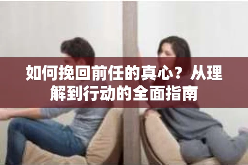 如何挽回前任的真心?从理解到行动的全面指南 如何挽回前任的真心?从理解到行动的全面指南