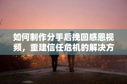 如何制作分手后挽回感恩视频，重建信任危机的解决方案
