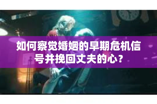如何察觉婚姻的早期危机信号并挽回丈夫的心？
