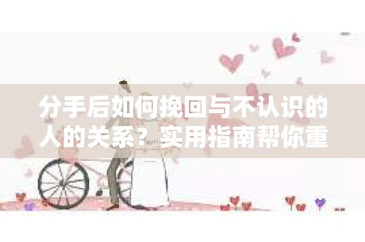 分手后如何挽回与不认识的人的关系？实用指南帮你重拾失去的联结