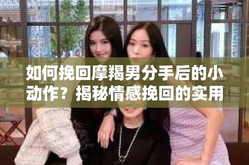 如何挽回摩羯男分手后的小动作？揭秘情感挽回的实用策略
