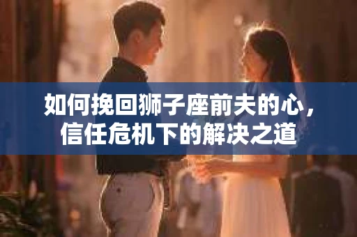 如何挽回狮子座前夫的心，信任危机下的解决之道