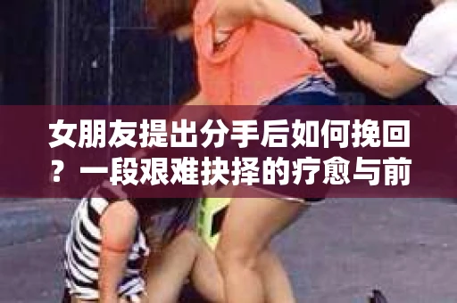 女朋友提出分手后如何挽回？一段艰难抉择的疗愈与前行之路