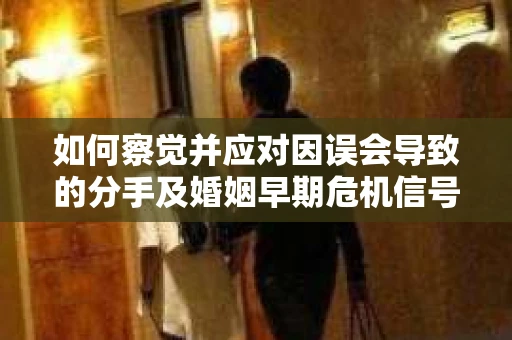 如何察觉并应对因误会导致的分手及婚姻早期危机信号？