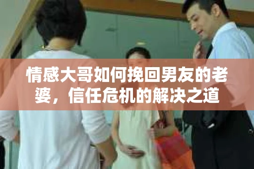 情感大哥如何挽回男友的老婆,信任危机的解决之道 情感大哥如何挽回男友的老婆,信任危机的解决之道
