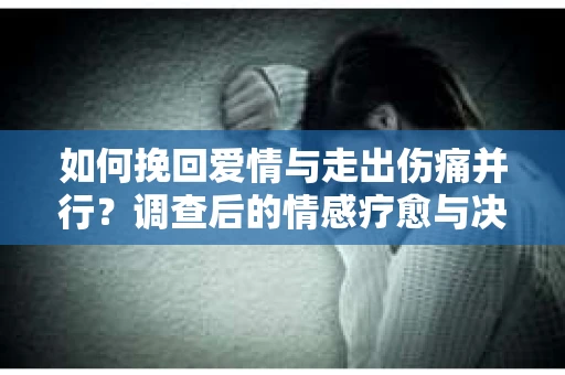 如何挽回爱情与走出伤痛并行？调查后的情感疗愈与决策指南