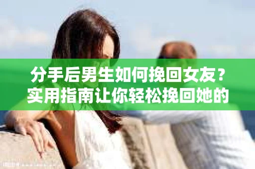 分手后男生如何挽回女友？实用指南让你轻松挽回她的心