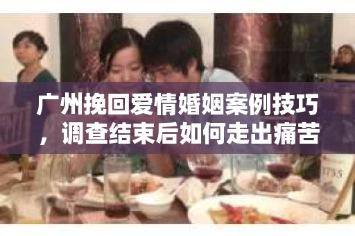 广州挽回爱情婚姻案例技巧，调查结束后如何走出痛苦并做出明智决策？