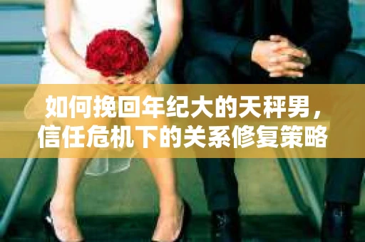 如何挽回年纪大的天秤男,信任危机下的关系修复策略 如何挽回年纪大的天秤男,信任危机下的关系修复策略