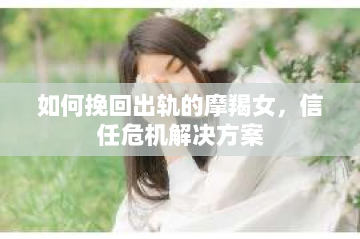 如何挽回出轨的摩羯女,信任危机解决方案 如何挽回出轨的摩羯女,信任危机解决方案