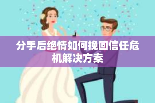 分手后绝情如何挽回信任危机解决方案