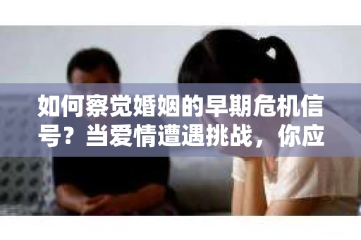 如何察觉婚姻的早期危机信号？当爱情遭遇挑战，你应该怎么办？