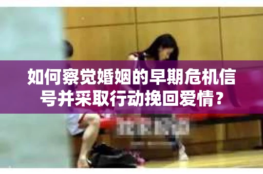 如何察觉婚姻的早期危机信号并采取行动挽回爱情？