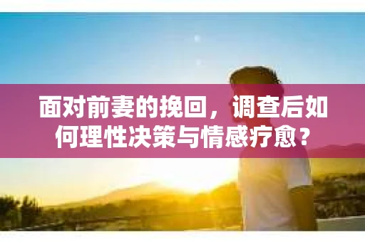 面对前妻的挽回,调查后如何理性决策与情感疗愈? 面对前妻的挽回,调查后如何理性决策与情感疗愈?