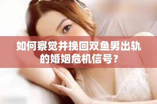 如何察觉并挽回双鱼男出轨的婚姻危机信号？