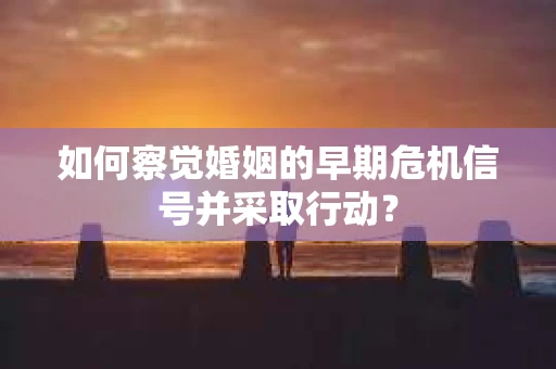 如何察觉婚姻的早期危机信号并采取行动？
