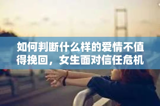 如何判断什么样的爱情不值得挽回，女生面对信任危机怎么办？