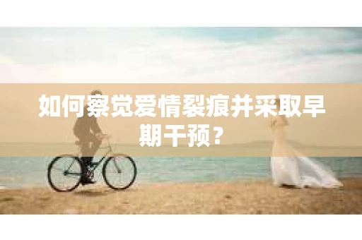 如何察觉爱情裂痕并采取早期干预？