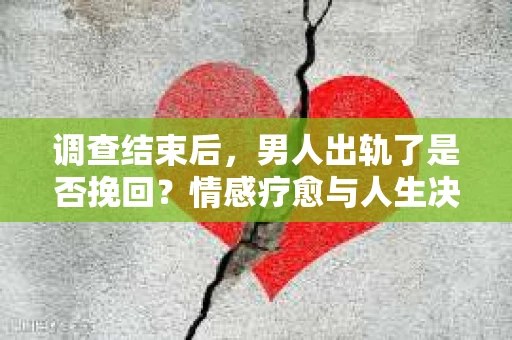 调查结束后，男人出轨了是否挽回？情感疗愈与人生决策的干货指南
