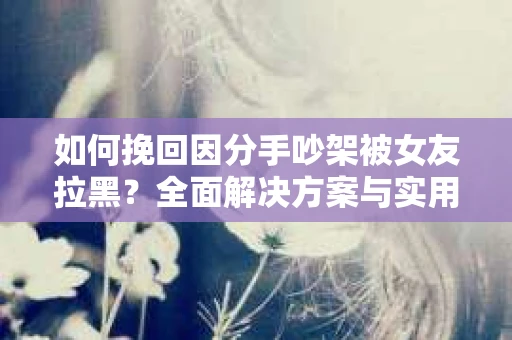 如何挽回因分手吵架被女友拉黑？全面解决方案与实用建议