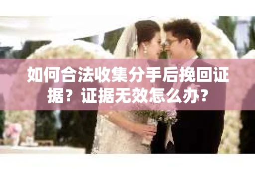 如何合法收集分手后挽回证据？证据无效怎么办？