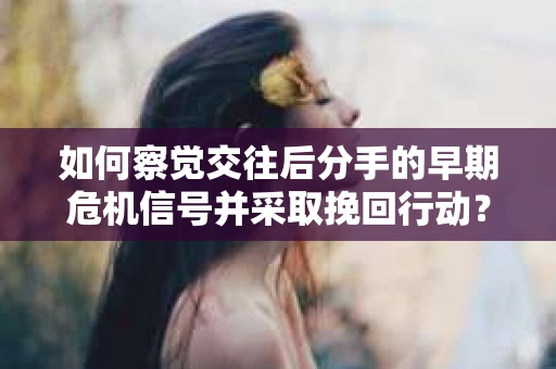 如何察觉交往后分手的早期危机信号并采取挽回行动？