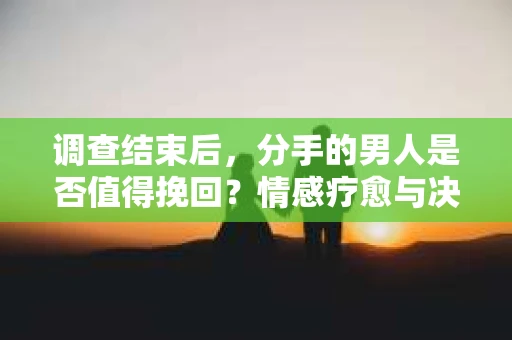 调查结束后，分手的男人是否值得挽回？情感疗愈与决策之路