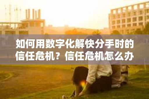 如何用数字化解快分手时的信任危机？信任危机怎么办？