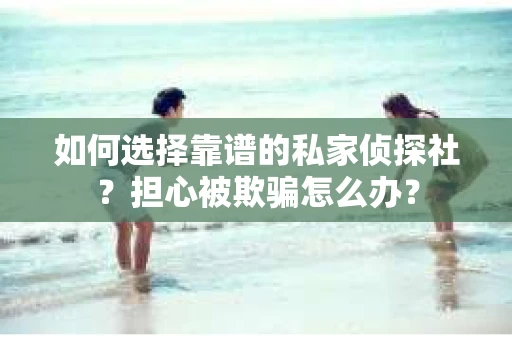 如何选择靠谱的私家侦探社？担心被欺骗怎么办？