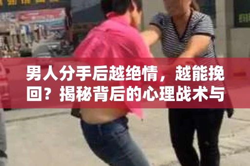 男人分手后越绝情，越能挽回？揭秘背后的心理战术与实际操作
