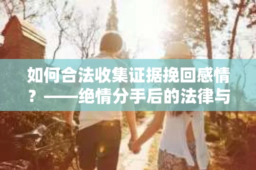 如何合法收集证据挽回感情？——绝情分手后的法律与取证策略