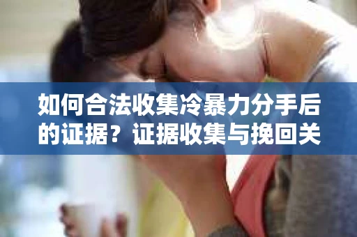 如何合法收集冷暴力分手后的证据？证据收集与挽回关系怎么办？