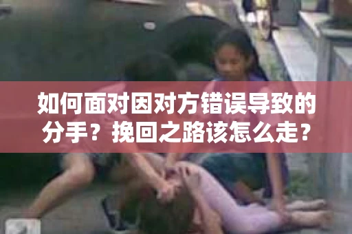 如何面对因对方错误导致的分手？挽回之路该怎么走？