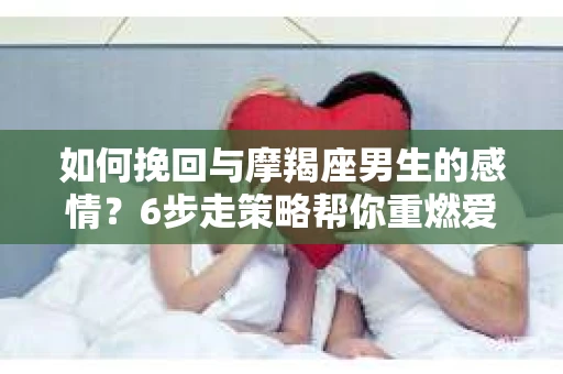 如何挽回与摩羯座男生的感情？6步走策略帮你重燃爱情之火