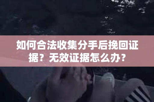 如何合法收集分手后挽回证据？无效证据怎么办？