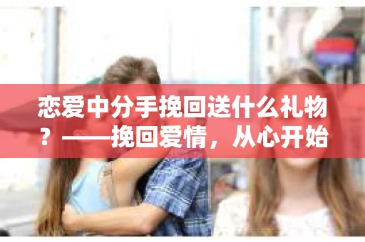 恋爱中分手挽回送什么礼物？——挽回爱情，从心开始