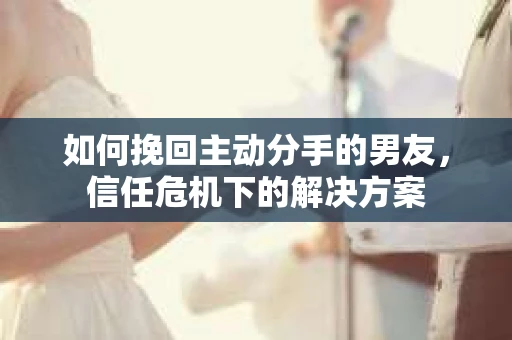 如何挽回主动分手的男友，信任危机下的解决方案