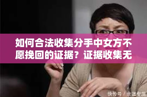 如何合法收集分手中女方不愿挽回的证据？证据收集无效怎么办？