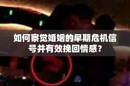 如何察觉婚姻的早期危机信号并有效挽回情感？