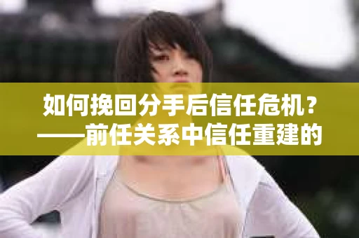 如何挽回分手后信任危机？——前任关系中信任重建的实用指南