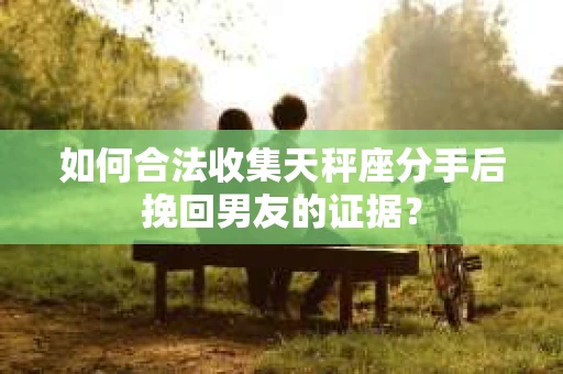 如何合法收集天秤座分手后挽回男友的证据？