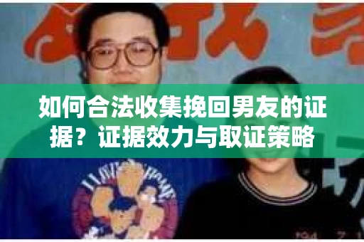 如何合法收集挽回男友的证据？证据效力与取证策略