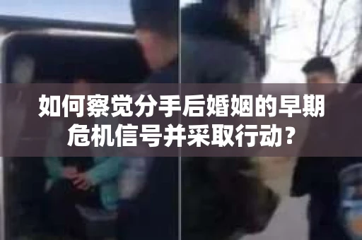 如何察觉分手后婚姻的早期危机信号并采取行动？